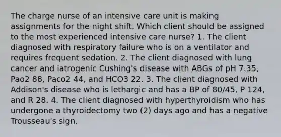 The charge nurse of an intensive care unit is making assignments for the night shift. Which client should be assigned to the most experienced intensive care nurse? 1. The client diagnosed with respiratory failure who is on a ventilator and requires frequent sedation. 2. The client diagnosed with lung cancer and iatrogenic Cushing's disease with ABGs of pH 7.35, Pao2 88, Paco2 44, and HCO3 22. 3. The client diagnosed with Addison's disease who is lethargic and has a BP of 80/45, P 124, and R 28. 4. The client diagnosed with hyperthyroidism who has undergone a thyroidectomy two (2) days ago and has a negative Trousseau's sign.