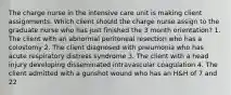 The charge nurse in the intensive care unit is making client assignments. Which client should the charge nurse assign to the graduate nurse who has just finished the 3 month orientation? 1. The client with an abnormal peritoneal resection who has a colostomy 2. The client diagnosed with pneumonia who has acute respiratory distress syndrome 3. The client with a head injury developing disseminated intravascular coagulation 4. The client admitted with a gunshot wound who has an H&H of 7 and 22