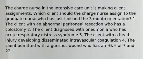 The charge nurse in the intensive care unit is making client assignments. Which client should the charge nurse assign to the graduate nurse who has just finished the 3 month orientation? 1. The client with an abnormal peritoneal resection who has a colostomy 2. The client diagnosed with pneumonia who has acute respiratory distress syndrome 3. The client with a head injury developing disseminated intravascular coagulation 4. The client admitted with a gunshot wound who has an H&H of 7 and 22