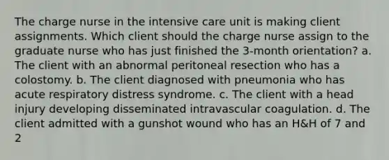 The charge nurse in the intensive care unit is making client assignments. Which client should the charge nurse assign to the graduate nurse who has just finished the 3-month orientation? a. The client with an abnormal peritoneal resection who has a colostomy. b. The client diagnosed with pneumonia who has acute respiratory distress syndrome. c. The client with a head injury developing disseminated intravascular coagulation. d. The client admitted with a gunshot wound who has an H&H of 7 and 2