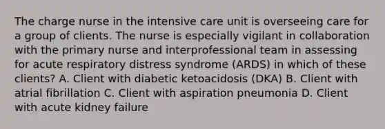 The charge nurse in the intensive care unit is overseeing care for a group of clients. The nurse is especially vigilant in collaboration with the primary nurse and interprofessional team in assessing for acute respiratory distress syndrome (ARDS) in which of these clients? A. Client with diabetic ketoacidosis (DKA) B. Client with atrial fibrillation C. Client with aspiration pneumonia D. Client with acute kidney failure