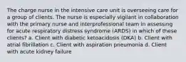 The charge nurse in the intensive care unit is overseeing care for a group of clients. The nurse is especially vigilant in collaboration with the primary nurse and interprofessional team in assessing for acute respiratory distress syndrome (ARDS) in which of these clients? a. Client with diabetic ketoacidosis (DKA) b. Client with atrial fibrillation c. Client with aspiration pneumonia d. Client with acute kidney failure