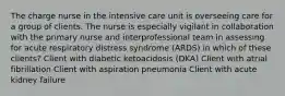 The charge nurse in the intensive care unit is overseeing care for a group of clients. The nurse is especially vigilant in collaboration with the primary nurse and interprofessional team in assessing for acute respiratory distress syndrome (ARDS) in which of these clients? Client with diabetic ketoacidosis (DKA) Client with atrial fibrillation Client with aspiration pneumonia Client with acute kidney failure