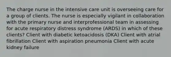 The charge nurse in the intensive care unit is overseeing care for a group of clients. The nurse is especially vigilant in collaboration with the primary nurse and interprofessional team in assessing for acute respiratory distress syndrome (ARDS) in which of these clients? Client with diabetic ketoacidosis (DKA) Client with atrial fibrillation Client with aspiration pneumonia Client with acute kidney failure