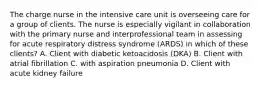The charge nurse in the intensive care unit is overseeing care for a group of clients. The nurse is especially vigilant in collaboration with the primary nurse and interprofessional team in assessing for acute respiratory distress syndrome (ARDS) in which of these clients? A. Client with diabetic ketoacidosis (DKA) B. Client with atrial fibrillation C. with aspiration pneumonia D. Client with acute kidney failure