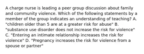 A charge nurse is leading a peer group discussion about family and community violence. Which of the following statements by a member of the group indicates an understanding of teaching? A. "children older than 5 are at a greater risk for abuse" B. "substance use disorder does not increase the risk for violence" C. "Entering an intimate relationship increases the risk for violence" D. "Pregnancy increases the risk for violence from a spouse or partner"