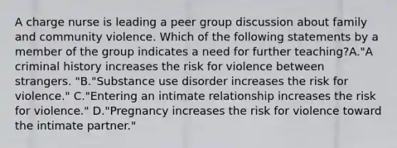 A charge nurse is leading a peer group discussion about family and community violence. Which of the following statements by a member of the group indicates a need for further teaching?A."A criminal history increases the risk for violence between strangers. "B."Substance use disorder increases the risk for violence." C."Entering an intimate relationship increases the risk for violence." D."Pregnancy increases the risk for violence toward the intimate partner."