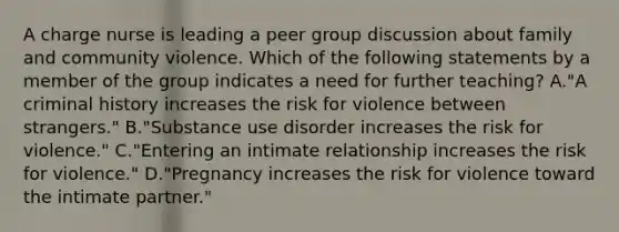 A charge nurse is leading a peer group discussion about family and community violence. Which of the following statements by a member of the group indicates a need for further teaching? A."A criminal history increases the risk for violence between strangers." B."Substance use disorder increases the risk for violence." C."Entering an intimate relationship increases the risk for violence." D."Pregnancy increases the risk for violence toward the intimate partner."