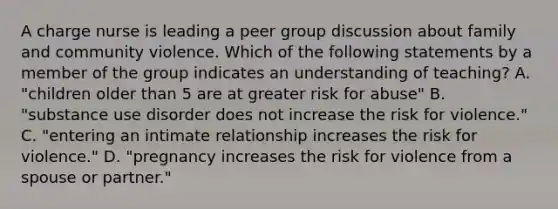 A charge nurse is leading a peer group discussion about family and community violence. Which of the following statements by a member of the group indicates an understanding of teaching? A. "children older than 5 are at greater risk for abuse" B. "substance use disorder does not increase the risk for violence." C. "entering an intimate relationship increases the risk for violence." D. "pregnancy increases the risk for violence from a spouse or partner."