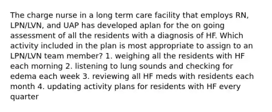 The charge nurse in a long term care facility that employs RN, LPN/LVN, and UAP has developed aplan for the on going assessment of all the residents with a diagnosis of HF. Which activity included in the plan is most appropriate to assign to an LPN/LVN team member? 1. weighing all the residents with HF each morning 2. listening to lung sounds and checking for edema each week 3. reviewing all HF meds with residents each month 4. updating activity plans for residents with HF every quarter