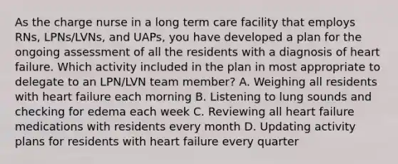 As the charge nurse in a long term care facility that employs RNs, LPNs/LVNs, and UAPs, you have developed a plan for the ongoing assessment of all the residents with a diagnosis of heart failure. Which activity included in the plan in most appropriate to delegate to an LPN/LVN team member? A. Weighing all residents with heart failure each morning B. Listening to lung sounds and checking for edema each week C. Reviewing all heart failure medications with residents every month D. Updating activity plans for residents with heart failure every quarter