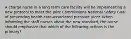 A charge nurse in a long term care facility will be implementing a new protocol to meet the Joint Commissions National Safety Goal of preventing health care-associated pressure ulcer. When informing the staff nurses about the new standard, the nurse should emphasize that which of the following actions is the primary?