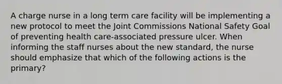 A charge nurse in a long term care facility will be implementing a new protocol to meet the Joint Commissions National Safety Goal of preventing health care-associated pressure ulcer. When informing the staff nurses about the new standard, the nurse should emphasize that which of the following actions is the primary?