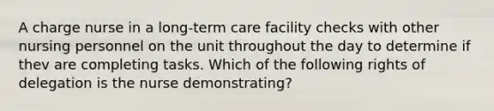 A charge nurse in a long-term care facility checks with other nursing personnel on the unit throughout the day to determine if thev are completing tasks. Which of the following rights of delegation is the nurse demonstrating?