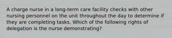 A charge nurse in a long-term care facility checks with other nursing personnel on the unit throughout the day to determine if they are completing tasks. Which of the following rights of delegation is the nurse demonstrating?