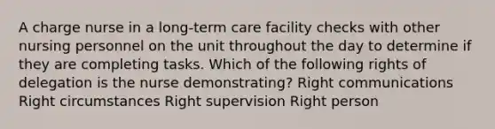 A charge nurse in a long-term care facility checks with other nursing personnel on the unit throughout the day to determine if they are completing tasks. Which of the following rights of delegation is the nurse demonstrating? Right communications Right circumstances Right supervision Right person