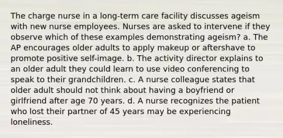 The charge nurse in a long-term care facility discusses ageism with new nurse employees. Nurses are asked to intervene if they observe which of these examples demonstrating ageism? a. The AP encourages older adults to apply makeup or aftershave to promote positive self-image. b. The activity director explains to an older adult they could learn to use video conferencing to speak to their grandchildren. c. A nurse colleague states that older adult should not think about having a boyfriend or girlfriend after age 70 years. d. A nurse recognizes the patient who lost their partner of 45 years may be experiencing loneliness.