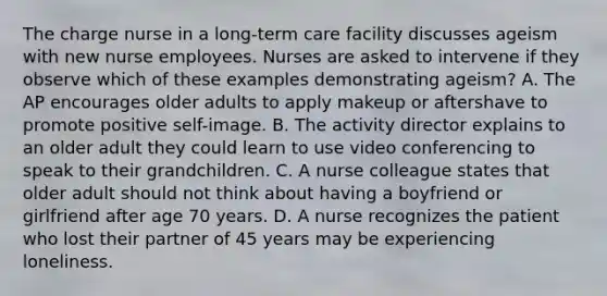 The charge nurse in a long-term care facility discusses ageism with new nurse employees. Nurses are asked to intervene if they observe which of these examples demonstrating ageism? A. The AP encourages older adults to apply makeup or aftershave to promote positive self-image. B. The activity director explains to an older adult they could learn to use video conferencing to speak to their grandchildren. C. A nurse colleague states that older adult should not think about having a boyfriend or girlfriend after age 70 years. D. A nurse recognizes the patient who lost their partner of 45 years may be experiencing loneliness.