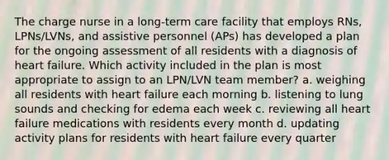 The charge nurse in a long-term care facility that employs RNs, LPNs/LVNs, and assistive personnel (APs) has developed a plan for the ongoing assessment of all residents with a diagnosis of heart failure. Which activity included in the plan is most appropriate to assign to an LPN/LVN team member? a. weighing all residents with heart failure each morning b. listening to lung sounds and checking for edema each week c. reviewing all heart failure medications with residents every month d. updating activity plans for residents with heart failure every quarter