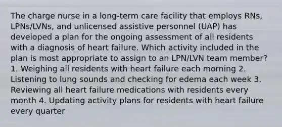 The charge nurse in a long-term care facility that employs RNs, LPNs/LVNs, and unlicensed assistive personnel (UAP) has developed a plan for the ongoing assessment of all residents with a diagnosis of heart failure. Which activity included in the plan is most appropriate to assign to an LPN/LVN team member? 1. Weighing all residents with heart failure each morning 2. Listening to lung sounds and checking for edema each week 3. Reviewing all heart failure medications with residents every month 4. Updating activity plans for residents with heart failure every quarter