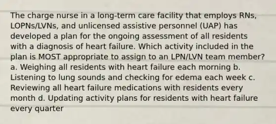 The charge nurse in a long-term care facility that employs RNs, LOPNs/LVNs, and unlicensed assistive personnel (UAP) has developed a plan for the ongoing assessment of all residents with a diagnosis of heart failure. Which activity included in the plan is MOST appropriate to assign to an LPN/LVN team member? a. Weighing all residents with heart failure each morning b. Listening to lung sounds and checking for edema each week c. Reviewing all heart failure medications with residents every month d. Updating activity plans for residents with heart failure every quarter