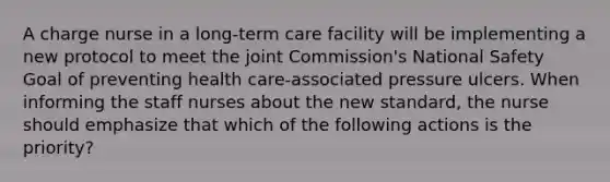 A charge nurse in a long-term care facility will be implementing a new protocol to meet the joint Commission's National Safety Goal of preventing health care-associated pressure ulcers. When informing the staff nurses about the new standard, the nurse should emphasize that which of the following actions is the priority?