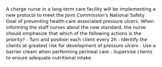 A charge nurse in a long-term care facility will be implementing a new protocol to meet the Joint Commission's National Safety Goal of preventing health-care associated pressure ulcers. When informing the staff nurses about the new standard, the nurse should emphasize that which of the following actions is the priority? - Turn and position each client every 2h - Identify the clients at greatest risk for development of pressure ulcers - Use a barrier cream when performing perineal care - Supervise clients to ensure adequate nutritional intake