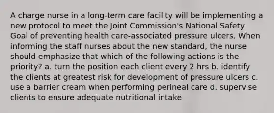 A charge nurse in a long-term care facility will be implementing a new protocol to meet the Joint Commission's National Safety Goal of preventing health care-associated pressure ulcers. When informing the staff nurses about the new standard, the nurse should emphasize that which of the following actions is the priority? a. turn the position each client every 2 hrs b. identify the clients at greatest risk for development of pressure ulcers c. use a barrier cream when performing perineal care d. supervise clients to ensure adequate nutritional intake