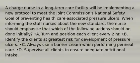 A charge nurse in a long-term care facility will be implementing a new protocol to meet the Joint Commission's National Safety Goal of preventing health care-associated pressure ulcers. When informing the staff nurses about the new standard, the nurse should emphasize that which of the following actions should be done initially? •A. Turn and position each client every 2 hr. •B. Identify the clients at greatest risk for development of pressure ulcers. •C. Always use a barrier cream when performing perineal care. •D. Supervise all clients to ensure adequate nutritional intake.