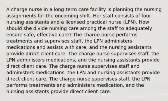 A charge nurse in a long-term care facility is planning the nursing assignments for the oncoming shift. Her staff consists of four nursing assistants and a licensed practical nurse (LPN). How should she divide nursing care among the staff to adequately ensure safe, effective care? The charge nurse performs treatments and supervises staff, the LPN administers medications and assists with care, and the nursing assistants provide direct client care. The charge nurse supervises staff, the LPN administers medications, and the nursing assistants provide direct client care. The charge nurse supervises staff and administers medications; the LPN and nursing assistants provide direct client care. The charge nurse supervises staff, the LPN performs treatments and administers medication, and the nursing assistants provide direct client care.