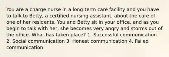 You are a charge nurse in a long-term care facility and you have to talk to Betty, a certified nursing assistant, about the care of one of her residents. You and Betty sit in your office, and as you begin to talk with her, she becomes very angry and storms out of the office. What has taken place? 1. Successful communication 2. Social communication 3. Honest communication 4. Failed communication