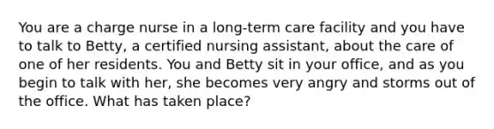 You are a charge nurse in a long-term care facility and you have to talk to Betty, a certified nursing assistant, about the care of one of her residents. You and Betty sit in your office, and as you begin to talk with her, she becomes very angry and storms out of the office. What has taken place?