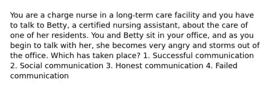 You are a charge nurse in a long-term care facility and you have to talk to Betty, a certified nursing assistant, about the care of one of her residents. You and Betty sit in your office, and as you begin to talk with her, she becomes very angry and storms out of the office. Which has taken place? 1. Successful communication 2. Social communication 3. Honest communication 4. Failed communication