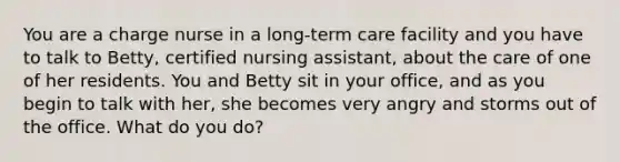 You are a charge nurse in a long-term care facility and you have to talk to Betty, certified nursing assistant, about the care of one of her residents. You and Betty sit in your office, and as you begin to talk with her, she becomes very angry and storms out of the office. What do you do?