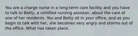 You are a charge nurse in a long-term care facility and you have to talk to Betty, a certified nursing assistan, about the care of one of her residents. You and Betty sit in your office, and as you begin to talk with her, she becomes very angry and storms out of the office. What has taken place.