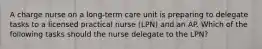 A charge nurse on a long-term care unit is preparing to delegate tasks to a licensed practical nurse (LPN) and an AP. Which of the following tasks should the nurse delegate to the LPN?