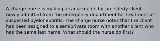 A charge nurse is making arrangements for an elderly client newly admitted from the emergency department for treatment of suspected pyelonephritis. The charge nurse notes that the client has been assigned to a semiprivate room with another client who has the same last name. What should the nurse do first?