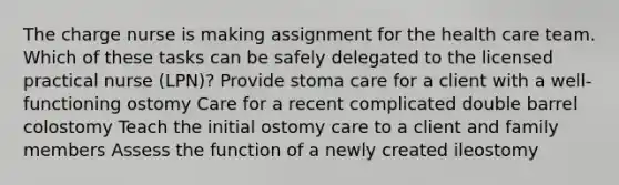 The charge nurse is making assignment for the health care team. Which of these tasks can be safely delegated to the licensed practical nurse (LPN)? Provide stoma care for a client with a well-functioning ostomy Care for a recent complicated double barrel colostomy Teach the initial ostomy care to a client and family members Assess the function of a newly created ileostomy