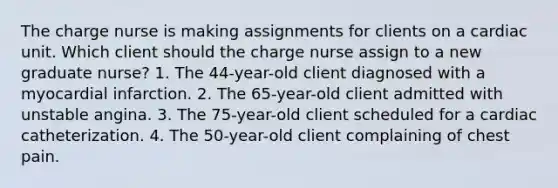 The charge nurse is making assignments for clients on a cardiac unit. Which client should the charge nurse assign to a new graduate nurse? 1. The 44-year-old client diagnosed with a myocardial infarction. 2. The 65-year-old client admitted with unstable angina. 3. The 75-year-old client scheduled for a cardiac catheterization. 4. The 50-year-old client complaining of chest pain.