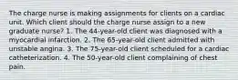 The charge nurse is making assignments for clients on a cardiac unit. Which client should the charge nurse assign to a new graduate nurse? 1. The 44-year-old client was diagnosed with a myocardial infarction. 2. The 65-year-old client admitted with unstable angina. 3. The 75-year-old client scheduled for a cardiac catheterization. 4. The 50-year-old client complaining of chest pain.