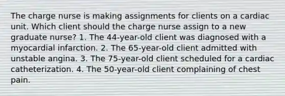 The charge nurse is making assignments for clients on a cardiac unit. Which client should the charge nurse assign to a new graduate nurse? 1. The 44-year-old client was diagnosed with a myocardial infarction. 2. The 65-year-old client admitted with unstable angina. 3. The 75-year-old client scheduled for a cardiac catheterization. 4. The 50-year-old client complaining of chest pain.