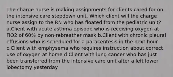 The charge nurse is making assignments for clients cared for on the intensive care stepdown unit. Which client will the charge nurse assign to the RN who has floated from the pediatric unit? a.Client with acute asthma episode who is receiving oxygen at FiO2 of 60% by non-rebreather mask b.Client with chronic pleural effusions who is scheduled for a paracentesis in the next hour c.Client with emphysema who requires instruction about correct use of oxygen at home d.Client with lung cancer who has just been transferred from the intensive care unit after a left lower lobectomy yesterday