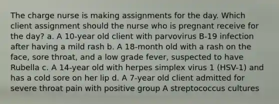 The charge nurse is making assignments for the day. Which client assignment should the nurse who is pregnant receive for the day? a. A 10-year old client with parvovirus B-19 infection after having a mild rash b. A 18-month old with a rash on the face, sore throat, and a low grade fever, suspected to have Rubella c. A 14-year old with herpes simplex virus 1 (HSV-1) and has a cold sore on her lip d. A 7-year old client admitted for severe throat pain with positive group A streptococcus cultures