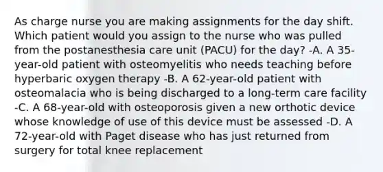 As charge nurse you are making assignments for the day shift. Which patient would you assign to the nurse who was pulled from the postanesthesia care unit (PACU) for the day? -A. A 35-year-old patient with osteomyelitis who needs teaching before hyperbaric oxygen therapy -B. A 62-year-old patient with osteomalacia who is being discharged to a long-term care facility -C. A 68-year-old with osteoporosis given a new orthotic device whose knowledge of use of this device must be assessed -D. A 72-year-old with Paget disease who has just returned from surgery for total knee replacement