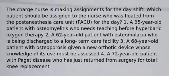 The charge nurse is making assignments for the day shift. Which patient should be assigned to the nurse who was floated from the postanesthesia care unit (PACU) for the day? 1. A 35-year-old patient with osteomyelitis who needs teaching before hyperbaric oxygen therapy 2. A 62-year-old patient with osteomalacia who is being discharged to a long- term care facility 3. A 68-year-old patient with osteoporosis given a new orthotic device whose knowledge of its use must be assessed 4. A 72-year-old patient with Paget disease who has just returned from surgery for total knee replacement