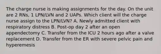 The charge nurse is making assignments for the day. On the unit are 2 RNs, 1 LPN/LVN and 2 UAPs. Which client will the charge nurse assign to the LPN/LVN? A. Newly admitted client with respiratory distress B. Post-op day 2 after an open appendectomy C. Transfer from the ICU 2 hours ago after a valve replacement D. Transfer from the ER with severe pelvic pain and hyperemesis