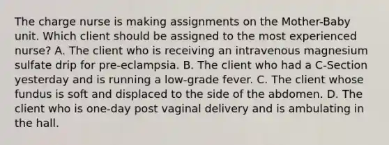 The charge nurse is making assignments on the Mother-Baby unit. Which client should be assigned to the most experienced nurse? A. The client who is receiving an intravenous magnesium sulfate drip for pre-eclampsia. B. The client who had a C-Section yesterday and is running a low-grade fever. C. The client whose fundus is soft and displaced to the side of the abdomen. D. The client who is one-day post vaginal delivery and is ambulating in the hall.