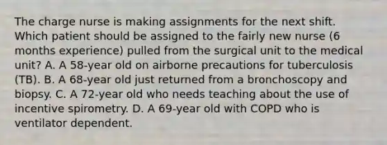 The charge nurse is making assignments for the next shift. Which patient should be assigned to the fairly new nurse (6 months experience) pulled from the surgical unit to the medical unit? A. A 58-year old on airborne precautions for tuberculosis (TB). B. A 68-year old just returned from a bronchoscopy and biopsy. C. A 72-year old who needs teaching about the use of incentive spirometry. D. A 69-year old with COPD who is ventilator dependent.