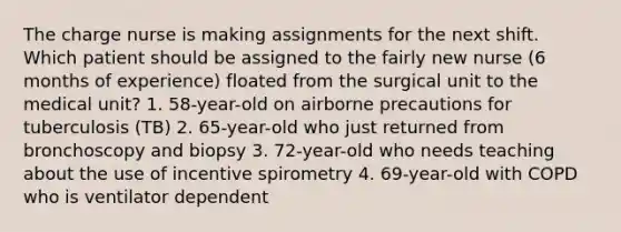 The charge nurse is making assignments for the next shift. Which patient should be assigned to the fairly new nurse (6 months of experience) floated from the surgical unit to the medical unit? 1. 58-year-old on airborne precautions for tuberculosis (TB) 2. 65-year-old who just returned from bronchoscopy and biopsy 3. 72-year-old who needs teaching about the use of incentive spirometry 4. 69-year-old with COPD who is ventilator dependent