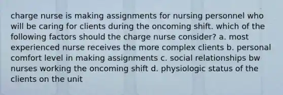 charge nurse is making assignments for nursing personnel who will be caring for clients during the oncoming shift. which of the following factors should the charge nurse consider? a. most experienced nurse receives the more complex clients b. personal comfort level in making assignments c. social relationships bw nurses working the oncoming shift d. physiologic status of the clients on the unit